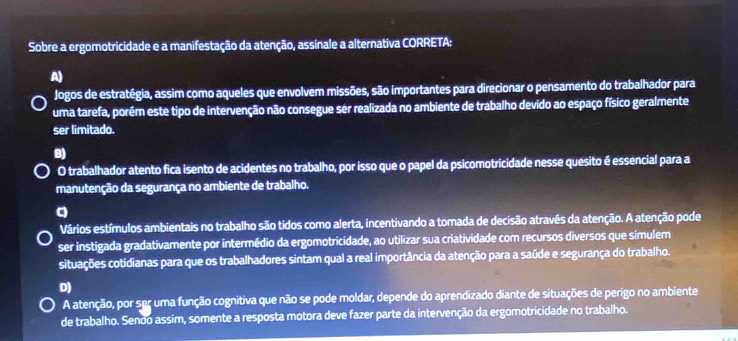 Sobre a ergomotricidade e a manifestação da atenção, assinale a alternativa CORRETA:
A)
Jogos de estratégia, assim como aqueles que envolvem missões, são importantes para direcionar o pensamento do trabalhador para
uma tarefa, porém este tipo de intervenção não consegue ser realizada no ambiente de trabalho devido ao espaço físico geralmente
ser limitado.
B)
O trabalhador atento fica isento de acidentes no trabalho, por isso que o papel da psicomotricidade nesse quesito é essencial para a
manutenção da segurança no ambiente de trabalho.
q
Vários estímulos ambientais no trabalho são tidos como alerta, incentivando a tomada de decisão através da atenção. A atenção pode
ser instigada gradativamente por intermédio da ergomotricidade, ao utilizar sua criatividade com recursos diversos que simulem
situações cotidianas para que os trabalhadores sintam qual a real importância da atenção para a saúde e segurança do trabalho.
D)
A atenção, por ser uma função cognitiva que não se pode moldar, depende do aprendizado diante de situações de perigo no ambiente
de trabalho. Sendo assim, somente a resposta motora deve fazer parte da intervenção da ergomotricidade no trabalho.