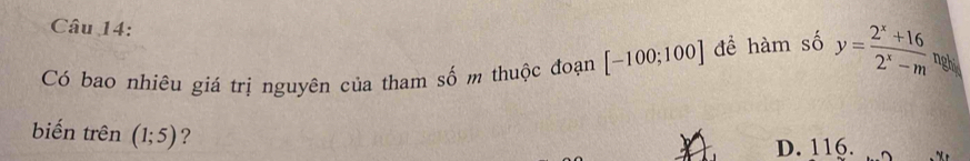 Có bao nhiêu giá trị nguyên của tham số m thuộc đoạn [-100;100] đề hàm số y= (2^x+16)/2^x-m  nghy
biến trên (1;5) ?
D. 116.