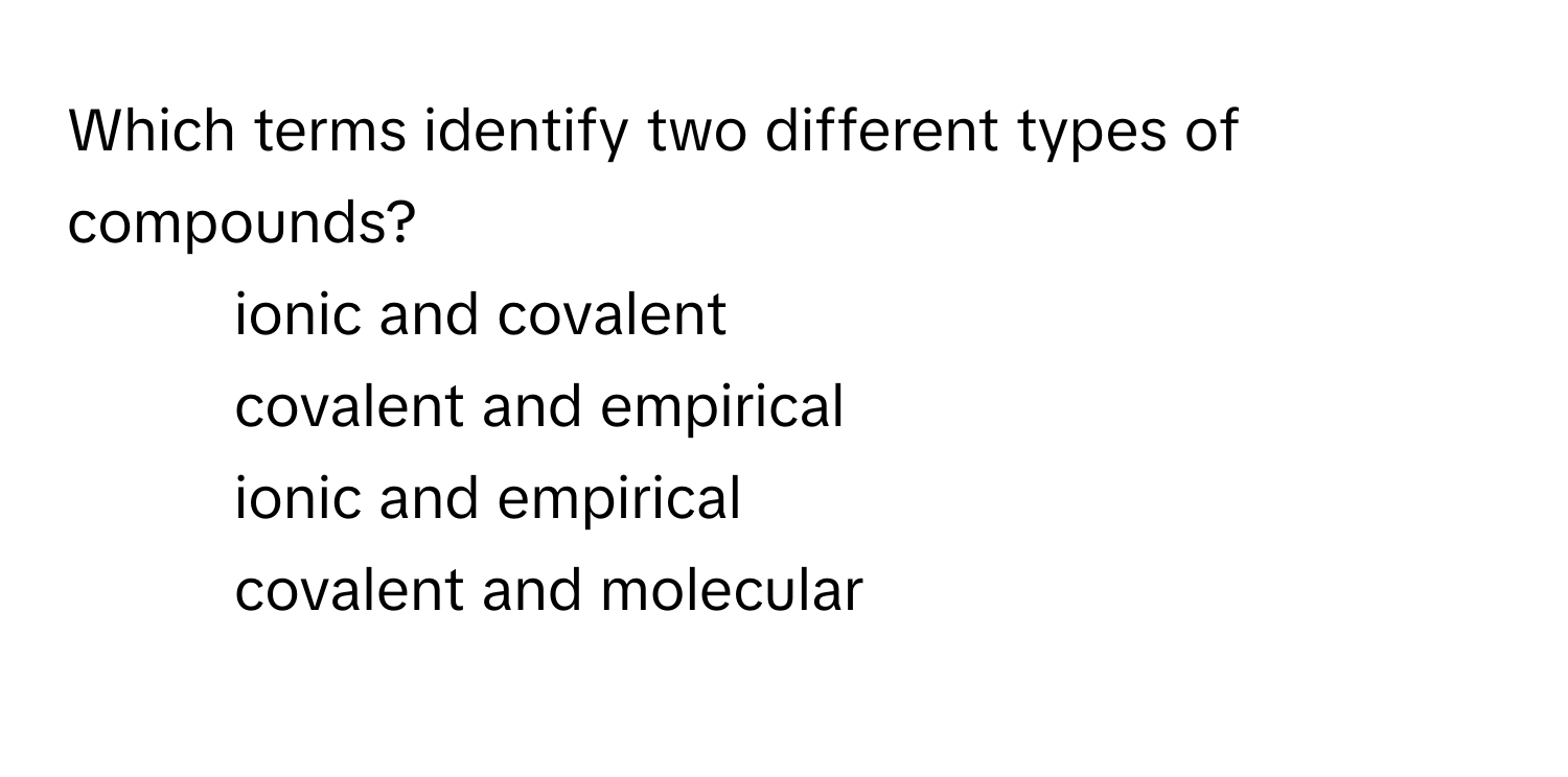 Which terms identify two different types of compounds?

1) ionic and covalent 
2) covalent and empirical 
3) ionic and empirical 
4) covalent and molecular