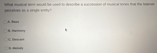 What musical term would be used to describe a succession of musical tones that the listener
perceives as a single entity?
A. Bass
B. Harmony
C. Descant
D. Melody