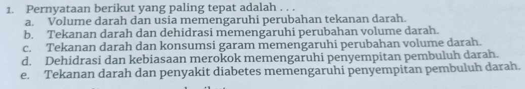 Pernyataan berikut yang paling tepat adalah . . .
a. Volume darah dan usia memengaruhi perubahan tekanan darah.
b. Tekanan darah dan dehidrasi memengaruhi perubahan volume darah.
c. Tekanan darah dan konsumsi garam memengaruhi perubahan volume darah.
d. Dehidrasi dan kebiasaan merokok memengaruhi penyempitan pembuluh darah.
e. Tekanan darah dan penyakit diabetes memengaruhi penyempitan pembuluh darah.