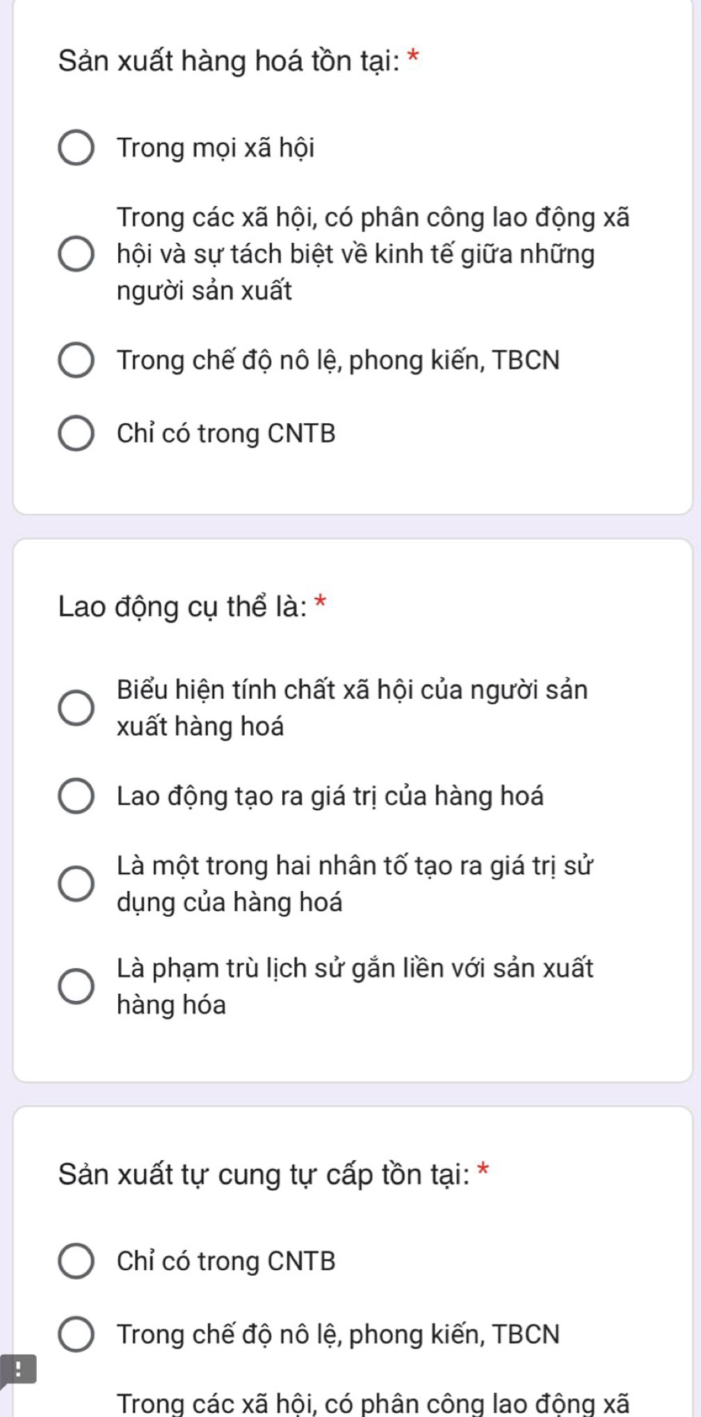 Sản xuất hàng hoá tồn tại: *
Trong mọi xã hội
Trong các xã hội, có phân công lao động xã
hội và sự tách biệt về kinh tế giữa những
người sản xuất
Trong chế độ nô lệ, phong kiến, TBCN
Chỉ có trong CNTB
Lao động cụ thể là: *
Biểu hiện tính chất xã hội của người sản
xuất hàng hoá
Lao động tạo ra giá trị của hàng hoá
Là một trong hai nhân tố tạo ra giá trị sử
dụng của hàng hoá
Là phạm trù lịch sử gắn liền với sản xuất
hàng hóa
Sản xuất tự cung tự cấp tồn tại: *
Chỉ có trong CNTB
Trong chế độ nô lệ, phong kiến, TBCN
!
Trong các xã hôi, có phân công lao đông xã