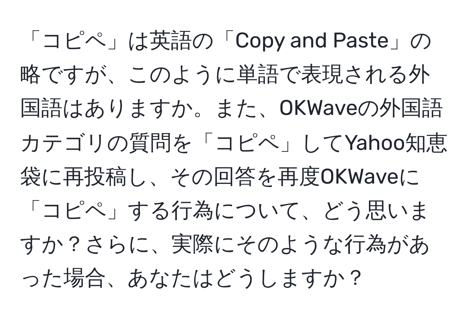 「コピペ」は英語の「Copy and Paste」の略ですが、このように単語で表現される外国語はありますか。また、OKWaveの外国語カテゴリの質問を「コピペ」してYahoo知恵袋に再投稿し、その回答を再度OKWaveに「コピペ」する行為について、どう思いますか？さらに、実際にそのような行為があった場合、あなたはどうしますか？