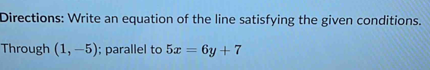 Directions: Write an equation of the line satisfying the given conditions. 
Through (1,-5); parallel to 5x=6y+7