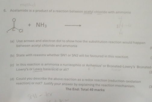 Acetamide is a product of a reaction between acetyl chloride with ammonia
_ I_Cl+NH_3
(a) Use arrows and electron dot to show how the substitution reaction would happen 
between acetyl chloride and ammonia 
0 
(b) State with reasons whether SN1 or SN2 will be favoured in this reaction C 
(c) In this reaction is ammonia a nucleophile or Arrhenius' or Bronsted-Lowry's Bronsted- 
Lowry's or Lewis base/acid or all? 
(2 
(d) Could you describe the above reaction as a redox reaction (reduction-oxidation 
reaction) or not? Justify your answer by explaining the reaction mechanism. (3 
The End: Total 40 marks