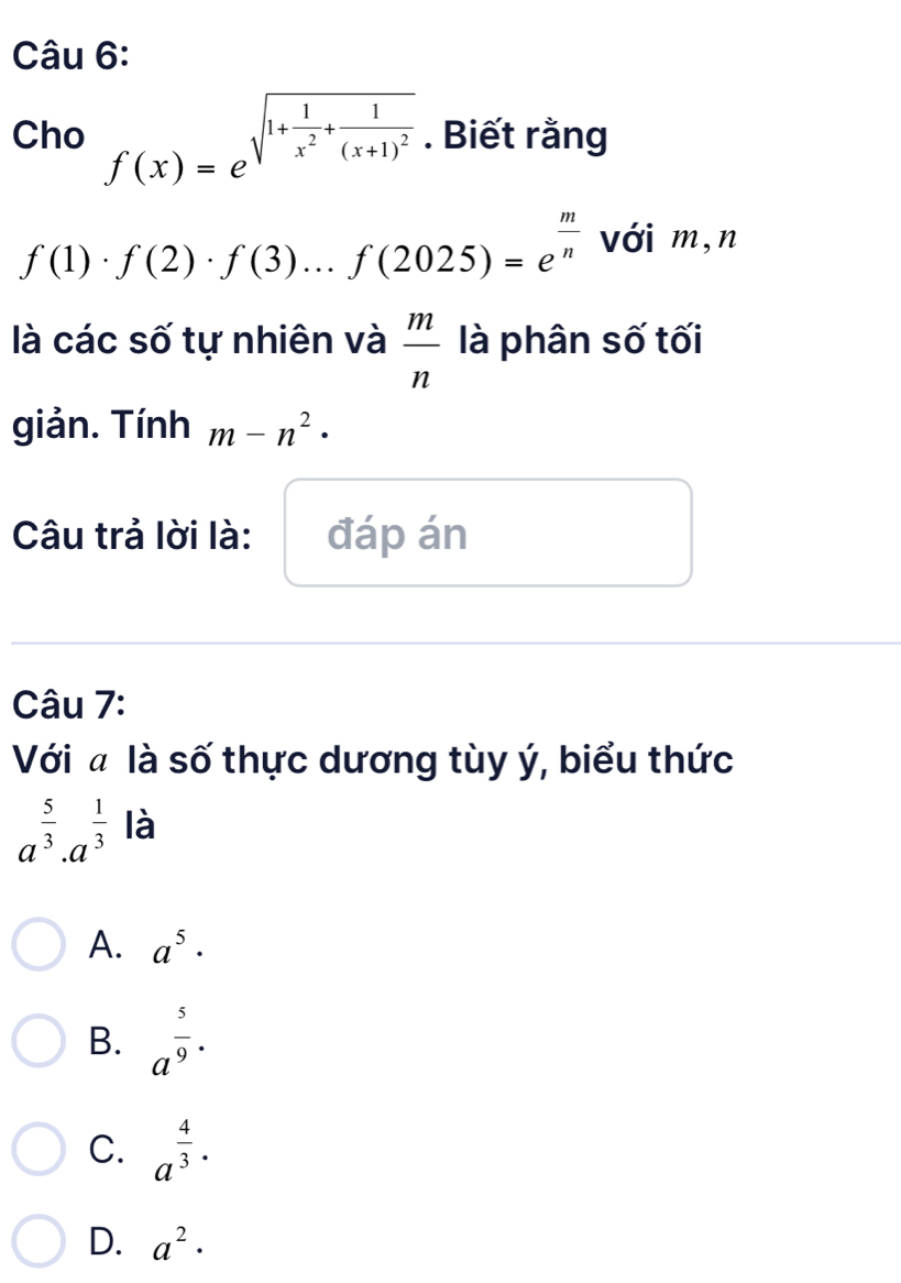 Cho f(x)=e^(sqrt(1+frac 1)x^2)+frac 1(x+1)^2 . Biết rằng
f(1)· f(2)· f(3)...f(2025)=e^(frac m)n với m,n
là các số tự nhiên và  m/n  là phân số tối
giản. Tính m-n^2·
Câu trả lời là: đáp án
Câu 7:
Với ã là số thực dương tùy ý, biểu thức
a^(frac 5)3· a^(frac 1)3 là
A. a^5·
B. a^(frac 5)9·
C. a^(frac 4)3·
D. a^2·