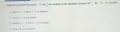 Determine whether the values —1 and  T/3  are solutions to the quadratic equation 3x^2-4x-4=3 (1 point)
Both x=-1 and x= 1/3  are solutions
Only x=-1 is a solution.
Neither z=-1 nor x= 7/3  is a solution
Only x= 7/3  is a solution.