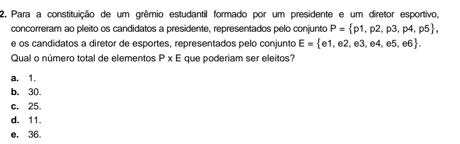 Para a constituição de um grêmio estudantil formado por um presidente e um diretor esportivo,
concorreram ao pleito os candidatos a presidente, representados pelo conjunto P= p1,p2,p3,p4,p5 , 
e os candidatos a diretor de esportes, representados pelo conjunto E= e1,e2,e3,e4,e5,e6. 
Qual o número total de elementos P* E que poderiam ser eleitos?
a. 1.
b. 30.
c. 25.
d. 11.
e. 36.