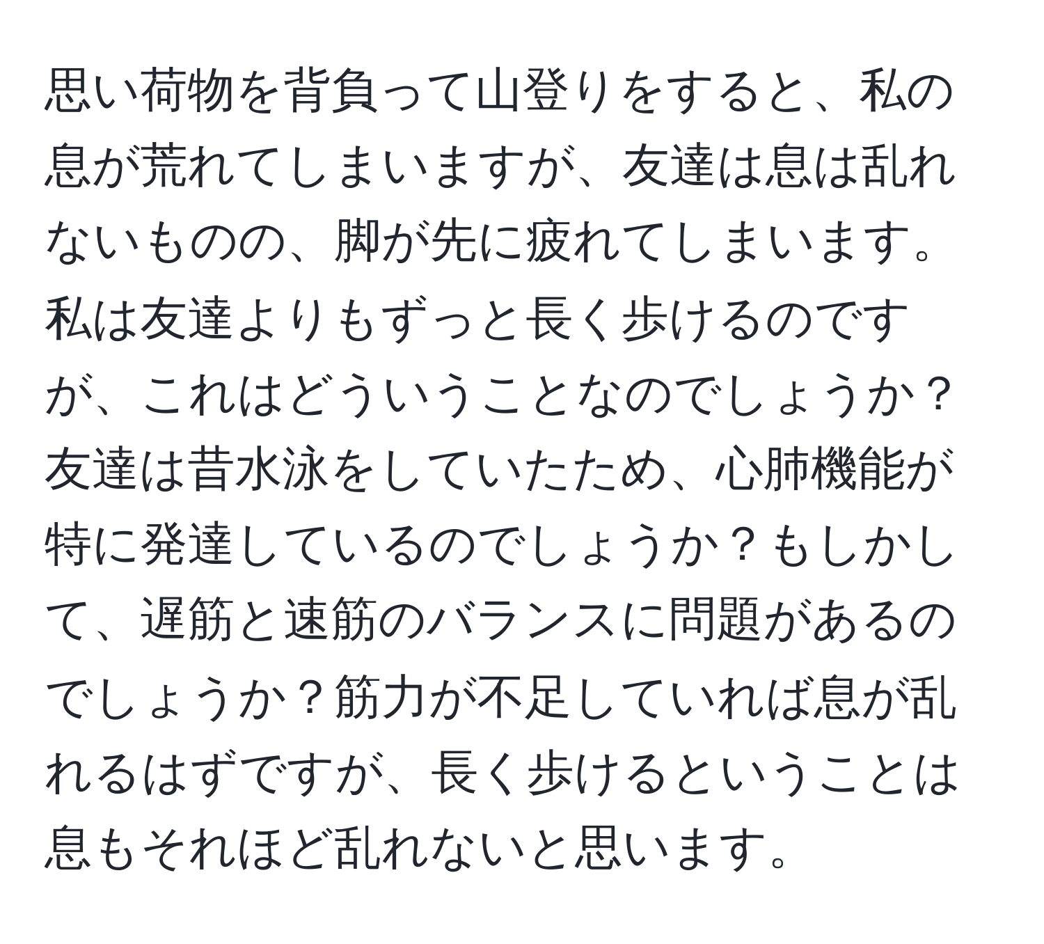 思い荷物を背負って山登りをすると、私の息が荒れてしまいますが、友達は息は乱れないものの、脚が先に疲れてしまいます。私は友達よりもずっと長く歩けるのですが、これはどういうことなのでしょうか？友達は昔水泳をしていたため、心肺機能が特に発達しているのでしょうか？もしかして、遅筋と速筋のバランスに問題があるのでしょうか？筋力が不足していれば息が乱れるはずですが、長く歩けるということは息もそれほど乱れないと思います。