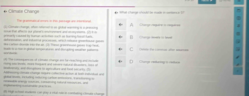 « Climate Change What change should be made in senence 5?
The grammatical errors in this passage are intentional.
A
(1) Climate change, often referred to as global warming is a pressing Change require to requires
issue that affects our planet's environment and ecosystems. (2) It is
primarily caused by human activities such as burning fossil fuels, B Change levels to level
deforestation, and industrial processes, which release greenhouse gases
like carbon dioxide into the air. (3) These greenhouse gases trap heat,
C
leads to a rise in global temperatures and disrupting weather patterns Delete the commas after sounces
worldwide.
(4) The consequences of climate change are far-reaching and include D Charge reducing to reduce
rising sea levels, more frequent and severe natural disasters, loss of
biodiversity, and disruptions to agriculture and food security. (5)
Addressing climate change require collective action at both individual and
global levels, including reducing carbon emissions, transitioning to
renewable energy sources, conserving natural resources, and
implementing sustainable practices.
(6) High school students can play a vital role in combating climate change