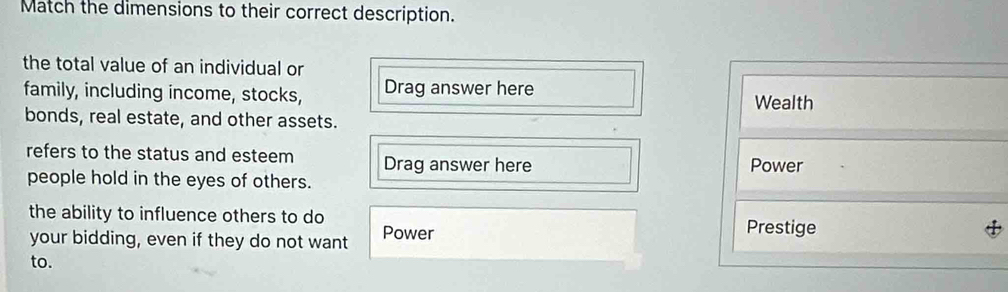Match the dimensions to their correct description. 
the total value of an individual or 
family, including income, stocks, Drag answer here 
Wealth 
bonds, real estate, and other assets. 
refers to the status and esteem Drag answer here 
Power 
people hold in the eyes of others. 
the ability to influence others to do Prestige 
your bidding, even if they do not want Power 
to.