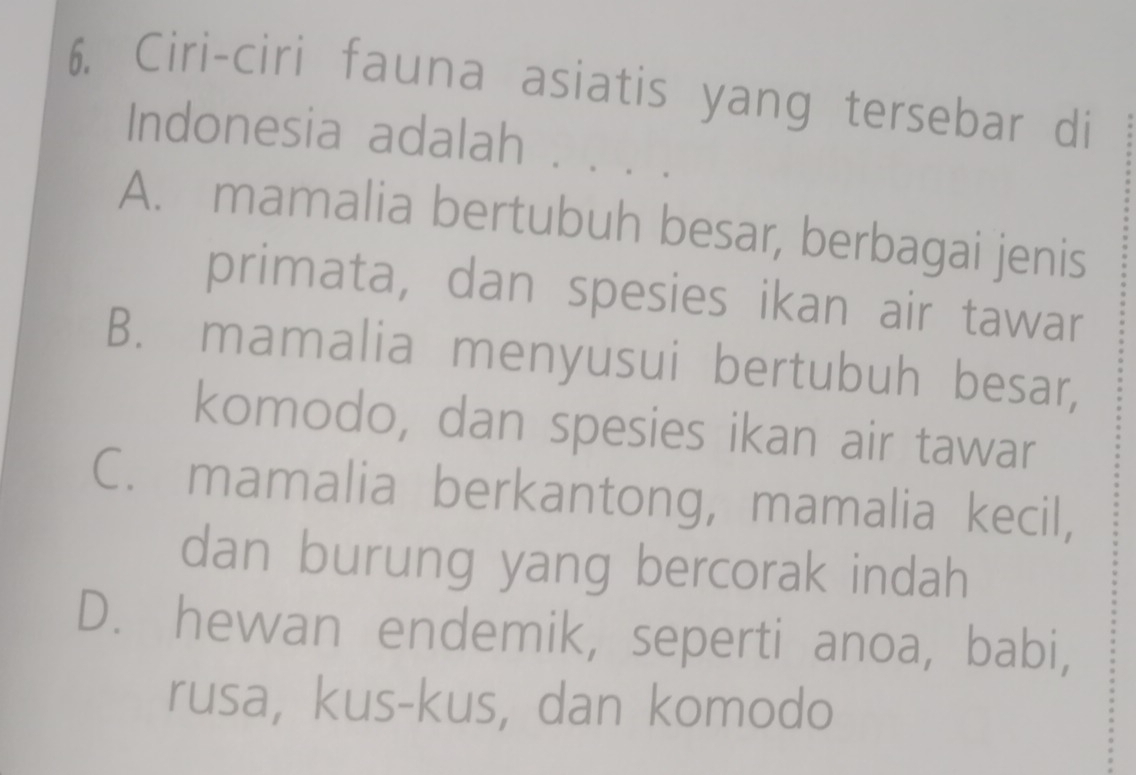 Ciri-ciri fauna asiatis yang tersebar di
Indonesia adalah . . .
A. mamalia bertubuh besar, berbagai jenis
primata, dan spesies ikan air tawar
B. mamalia menyusui bertubuh besar,
komodo, dan spesies ikan air tawar
C. mamalia berkantong, mamalia kecil,
dan burung yang bercorak indah
D. hewan endemik, seperti anoa, babi,
rusa, kus-kus, dan komodo