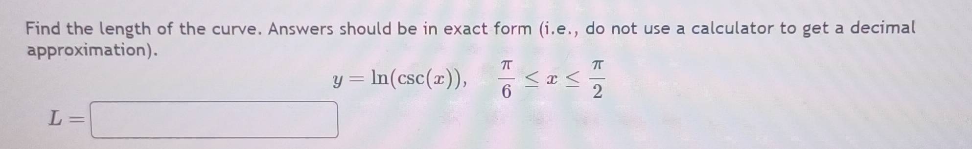 Find the length of the curve. Answers should be in exact form (i.e., do not use a calculator to get a decimal 
approximation).
y=ln (csc (x)),  π /6 ≤ x≤  π /2 
L=□