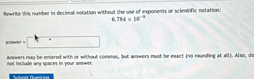 Rewrite this number in decimal notation without the use of exponents or scientific notation:
6.784* 10^(-9)
ans wer=□
Answers may be entered with or without commas, but answers must be exact (no rounding at all). Also, do 
not include any spaces in your answer. 
Submit Ouestion