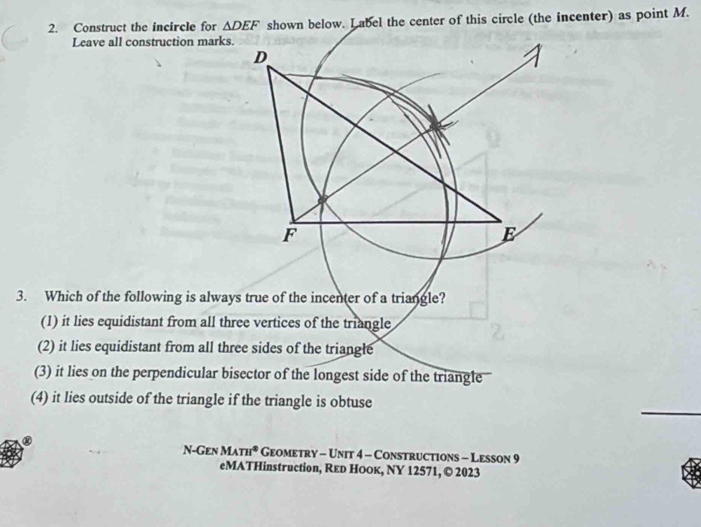 Construct the incircle for △ DEF shown below. L abel the center of this circle (the incenter) as point M.
Leave all construction marks
3. Which of the following is always true of the incenter of a triangle?
(1) it lies equidistant from all three vertices of the triangle
(2) it lies equidistant from all three sides of the triangle
(3) it lies on the perpendicular bisector of the longest side of the triangle
(4) it lies outside of the triangle if the triangle is obtuse
N-GENMATH^(otimes)GEOMETRY-UNIT4-C Constructions - Lesson 9
eMATHinstruction, Reь HоOк, NY 12571, © 2023