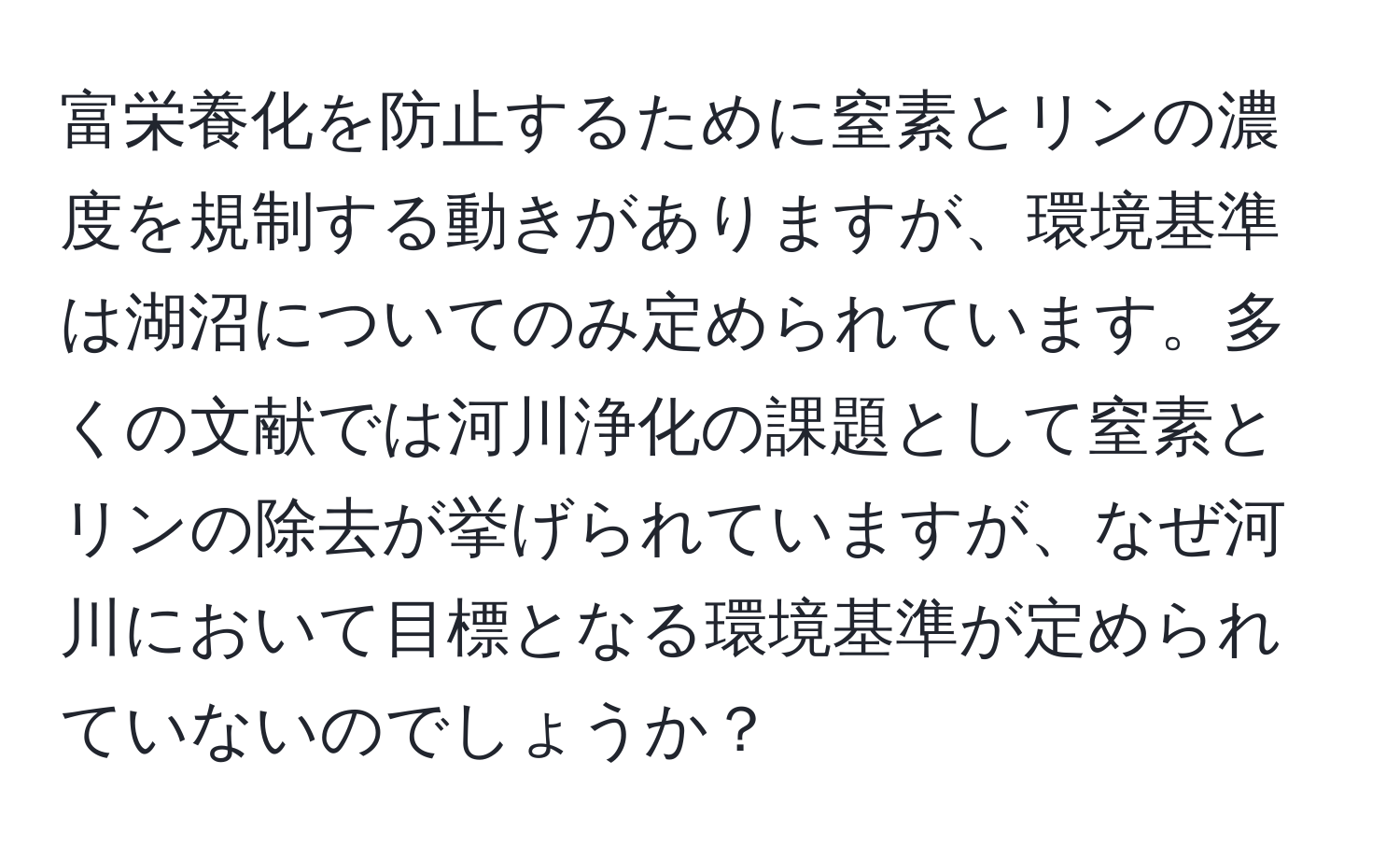 富栄養化を防止するために窒素とリンの濃度を規制する動きがありますが、環境基準は湖沼についてのみ定められています。多くの文献では河川浄化の課題として窒素とリンの除去が挙げられていますが、なぜ河川において目標となる環境基準が定められていないのでしょうか？