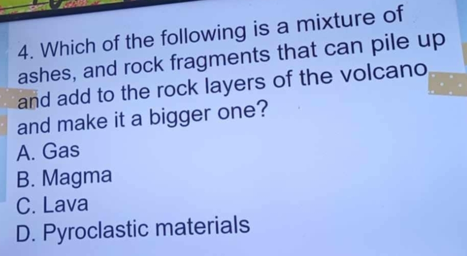 Which of the following is a mixture of
ashes, and rock fragments that can pile up
and add to the rock layers of the volcano
and make it a bigger one?
A. Gas
B. Magma
C. Lava
D. Pyroclastic materials