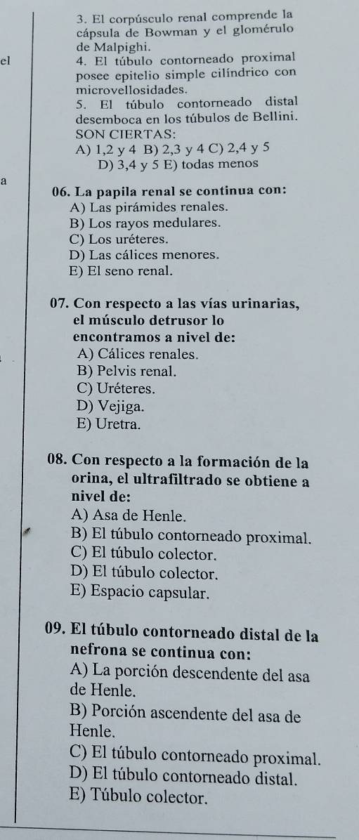 El corpúsculo renal comprende la
cápsula de Bowman y el glomérulo
de Malpighi.
el 4. El túbulo contorneado proximal
posee epitelio simple cilíndrico con
microvellosidades.
5. El túbulo contorneado distal
desemboca en los túbulos de Bellini.
SON CIERTAS:
A) 1, 2 y 4 B) 2, 3 y 4 C) 2, 4 y 5
D) 3, 4 y 5 E) todas menos
a
06. La papila renal se continua con:
A) Las pirámides renales.
B) Los rayos medulares.
C) Los uréteres.
D) Las cálices menores.
E) El seno renal.
07. Con respecto a las vías urinarias,
el músculo detrusor lo
encontramos a nivel de:
A) Cálices renales.
B) Pelvis renal.
C) Uréteres.
D) Vejiga.
E) Uretra.
08. Con respecto a la formación de la
orina, el ultrafiltrado se obtiene a
nivel de:
A) Asa de Henle.
B) El túbulo contorneado proximal.
C) El túbulo colector.
D) El túbulo colector.
E) Espacio capsular.
09. El túbulo contorneado distal de la
nefrona se continua con:
A) La porción descendente del asa
de Henle.
B) Porción ascendente del asa de
Henle.
C) El túbulo contorneado proximal.
D) El túbulo contorneado distal.
E) Túbulo colector.