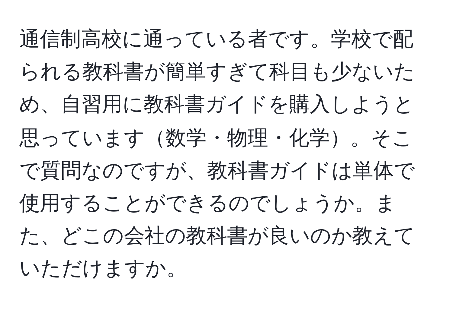 通信制高校に通っている者です。学校で配られる教科書が簡単すぎて科目も少ないため、自習用に教科書ガイドを購入しようと思っています数学・物理・化学。そこで質問なのですが、教科書ガイドは単体で使用することができるのでしょうか。また、どこの会社の教科書が良いのか教えていただけますか。