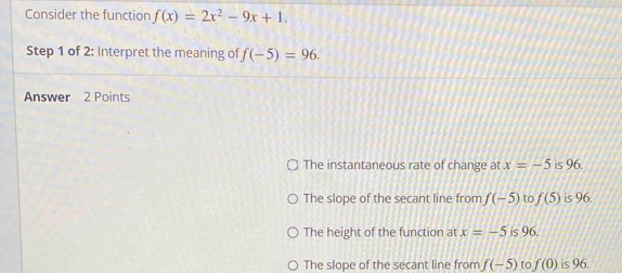 Consider the function f(x)=2x^2-9x+1. 
Step 1 of 2: Interpret the meaning of f(-5)=96. 
Answer 2 Points
The instantaneous rate of change at x=-5 is 96.
The slope of the secant line from f(-5) to f(5) is 96.
The height of the function at x=-5 is 96.
The slope of the secant line from f(-5) to f(0) is 96.