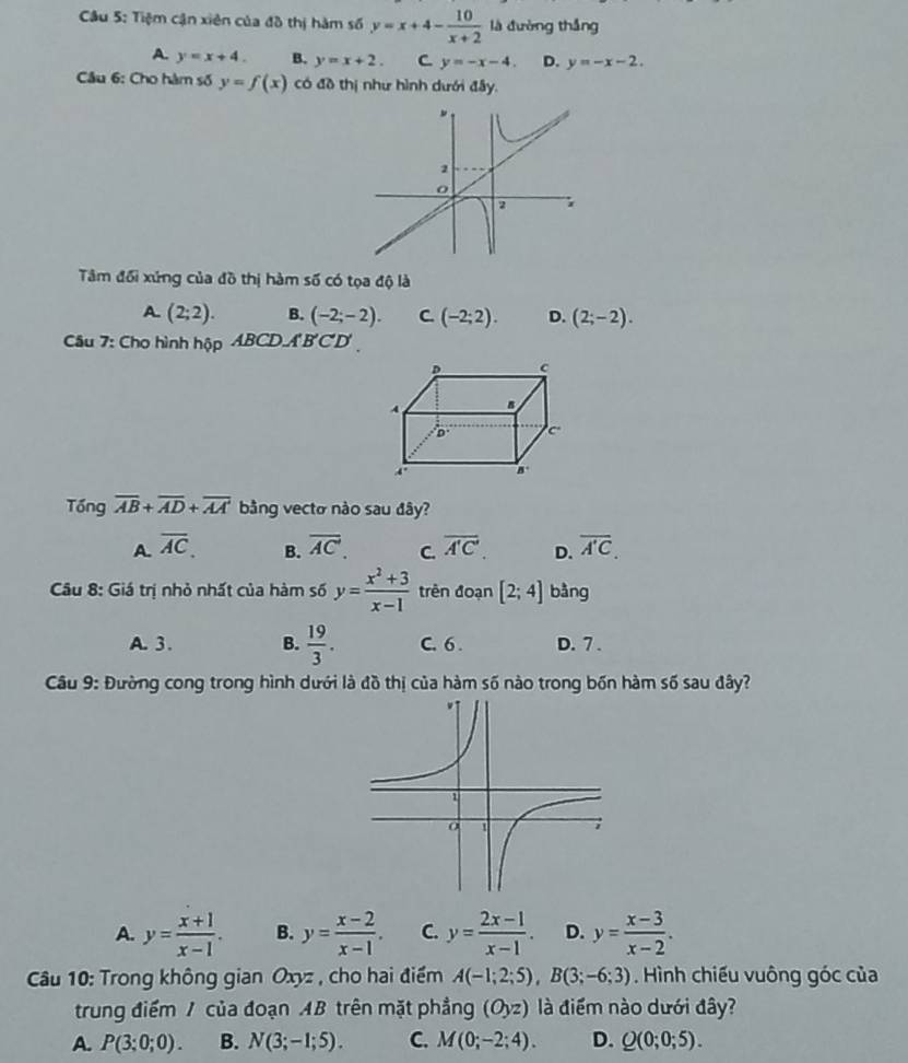 Tiệm cận xiên của đồ thị hàm số y=x+4- 10/x+2  là đường thắng
A. y=x+4. B. y=x+2. C y=-x-4. D. y=-x-2.
Câu 6: Cho hàm số y=f(x) có đồ thị như hình dưới đây.
Tâm đối xứng của đồ thị hàm số có tọa độ là
A. (2;2). B. (-2;-2). C. (-2;2). D. (2;-2).
Câu 7: Cho hình hộp ABCD.A'B'C'D'
Tổng overline AB+overline AD+overline AA bằng vecto nào sau đây?
A. overline AC. overline AC. C. overline A'C'. D. overline A'C.
B.
Câu 8: Giá trị nhỏ nhất của hàm số y= (x^2+3)/x-1  trên đoạn [2;4] bàng
A. 3. B.  19/3 . C. 6 . D. 7 .
Câu 9: Đường cong trong hình dưới là đồ thị của hàm số nào trong bốn hàm số sau đây?
A. y= (x+1)/x-1 . B. y= (x-2)/x-1 . C. y= (2x-1)/x-1 . D. y= (x-3)/x-2 .
Câu 10: Trong không gian Oxyz , cho hai điểm A(-1;2;5),B(3;-6;3). Hình chiếu vuông góc của
trung điểm / của đoạn AB trên mặt phẳng (Oyz) là điểm nào dưới đây?
A. P(3;0;0). B. N(3;-1;5). C. M(0;-2;4). D. Q(0;0;5).