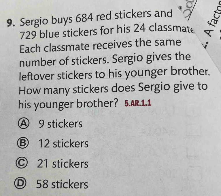 Sergio buys 684 red stickers and
729 blue stickers for his 24 classmate
Each classmate receives the same
number of stickers. Sergio gives the
leftover stickers to his younger brother.
How many stickers does Sergio give to
his younger brother? 5.AR.1.1
Ⓐ 9 stickers
Ⓑ 12 stickers
Ⓒ 21 stickers
Ⓓ 58 stickers