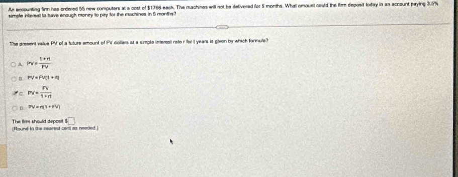 An accounting firm has ordered 55 new computers at a cost of $1766 each. The machines will not be delivered for 5 months. What amount could the firm deposit today in an account paying 3.5%
simple interest to have enough money to pay for the machines in 5 months?
The present value PV of a future amount of FV dollars at a simple interest rate r for t years is given by which formula?
A. PV= (1+n)/FV 
B. PV=FV(1+rt)
c PV= FV/1+rt 
D. PV=n(1+FV)
The 6im shauld deposit $□
(Round to the nearest cent as needed.)