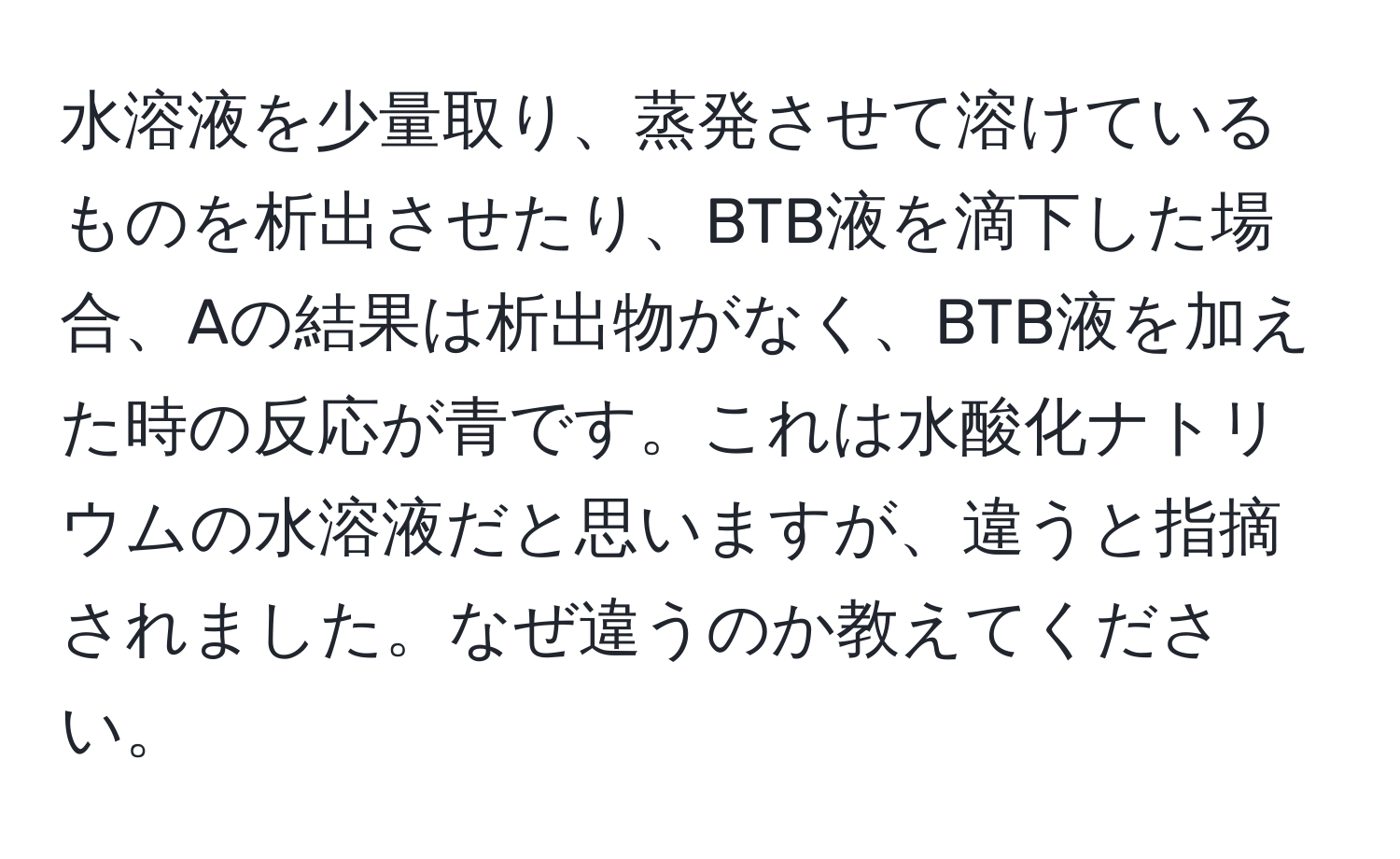 水溶液を少量取り、蒸発させて溶けているものを析出させたり、BTB液を滴下した場合、Aの結果は析出物がなく、BTB液を加えた時の反応が青です。これは水酸化ナトリウムの水溶液だと思いますが、違うと指摘されました。なぜ違うのか教えてください。