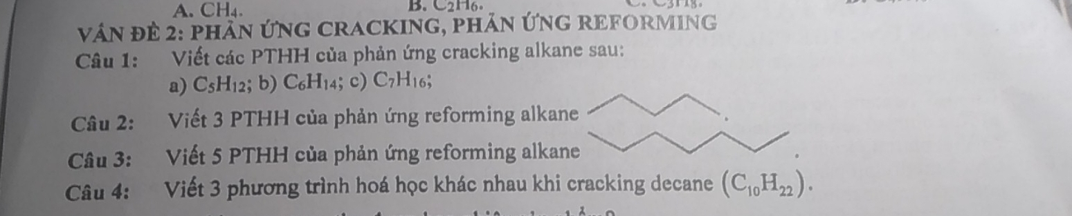 CH₄. B. C2H6. 
vN để 2: phản ứNG CRACKING, phản ỨNG REFORMING 
Câu 1: Viết các PTHH của phản ứng cracking alkane sau: 
a) C_5H_1 2; b) C_6H_14; c) C_7H_16; 
Câu 2: Viết 3 PTHH của phản ứng reforming alkane 
Câu 3: Viết 5 PTHH của phản ứng reforming alkane 
Câu 4: Viết 3 phương trình hoá học khác nhau khi cracking decane (C_10H_22).