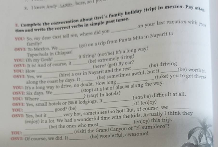 knew Andy busy, so I r 
E. Complete the conversation about Osvi's family holiday (trip) in mexico. Pay atten 
on your last vacation with you 
tion and write the correct verbs in simple past tense. 
YOU: So, my dear Osvi tell me, where did you 
family? 
(go) on a trip from Punta Mita in Nayarit to 
OSVI: To Mexico. We_ 
it tiring? (not/be) It's a long way! 
Tapachula in Chiapas! 
YOU: Oh my Gosh!_ 
(be) extremely tiring! 
there? (get) By car? 
OSVI: It is! And of course, it 
_ 
OSVI: Yes, we _(hire) a car in Nayarit and the rest _(be) driving 
YOU: How 
(be) sometimes awful, but it (be) worth it 
(take) you to get there? 
along the coast by days. It_ 
YOU: It's a long way to drive, no doubt. How long 
(stop) at a lot of places along the way. 
OSVI: Six days. We 
? (stay) In hotels? 
YOU: Where 
OSVI: Yes, small hotels or B&B lodgings. It_ (not/be) difficult at all. 
YOU: 
good? (be) _it? (enjoy) 
OSVI: Yes, but it _very hot, sometimes too hot! But, of course, we 
(enjoy) it a lot. We had a wonderful time with the kids. Actually I think they 
_(be) the ones who most _(enjoy) this trip. 
YOU: 
(visit) the Grand Canyon of “El sumidero”? 
OSVI: Of course, we did. It _(be) wonderful, awesome!