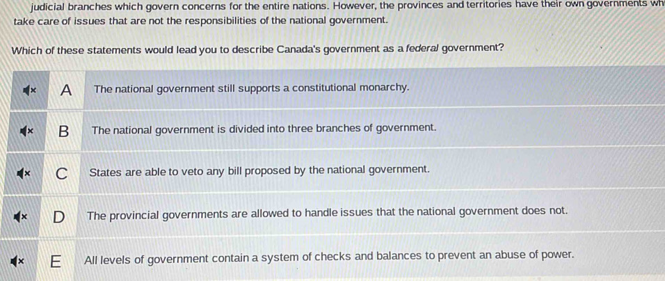 judicial branches which govern concerns for the entire nations. However, the provinces and territories have their own governments wh 
take care of issues that are not the responsibilities of the national government. 
Which of these statements would lead you to describe Canada's government as a federal government?