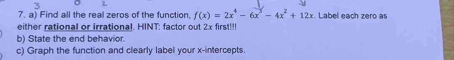 Find all the real zeros of the function, f(x)=2x^4-6x^3-4x^2+12x. Label each zero as 
either rational or irrational. HINT: factor out 2x first!!! 
b) State the end behavior. 
c) Graph the function and clearly label your x-intercepts.