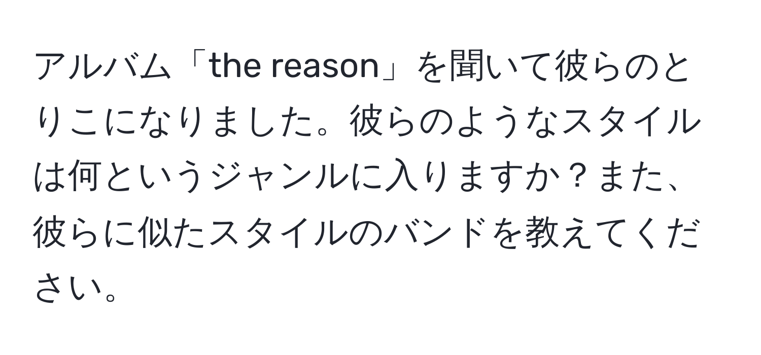 アルバム「the reason」を聞いて彼らのとりこになりました。彼らのようなスタイルは何というジャンルに入りますか？また、彼らに似たスタイルのバンドを教えてください。