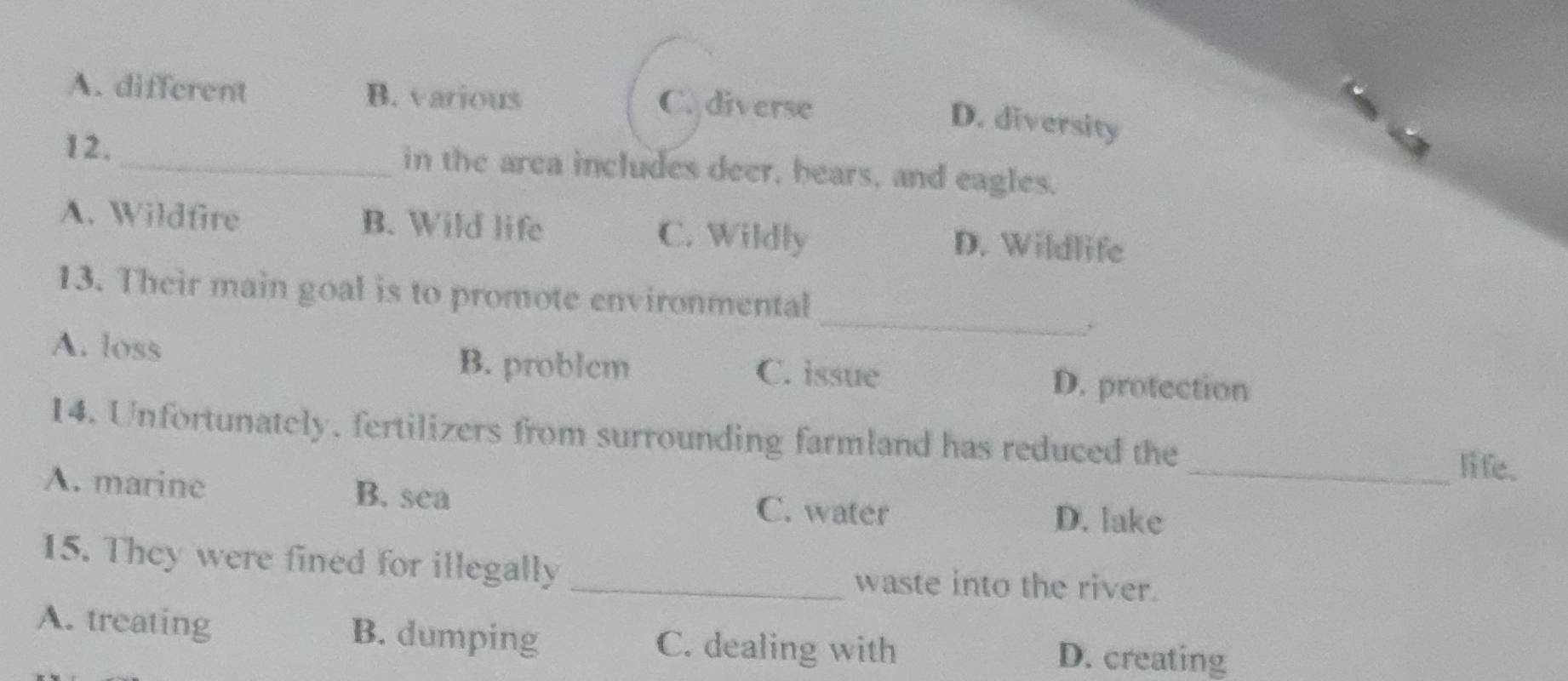 A. different B. various C. diverse
D. diversity
12. _in the area includes deer, hears, and eagles,
A. Wildfire B. Wild life C. Wildly
D. Wildlife
_
13. Their main goal is to promote environmental
A. loss B. problem C. issue D. protection
14. Unfortunately, fertilizers from surrounding farmland has reduced the _li fe.
A. marine B. sea D. lake
C. water
15. They were fined for illegally _waste into the river.
A. treating B. dumping C. dealing with D. creating