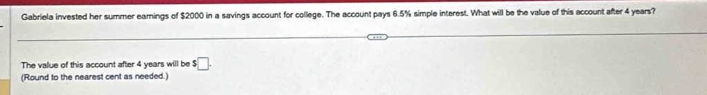 Gabriela invested her summer earnings of $2000 in a savings account for college. The account pays 6.5% simple interest. What will be the value of this account after 4 years? 
The value of this account after 4 years will be s□. 
(Round to the nearest cent as needed.)