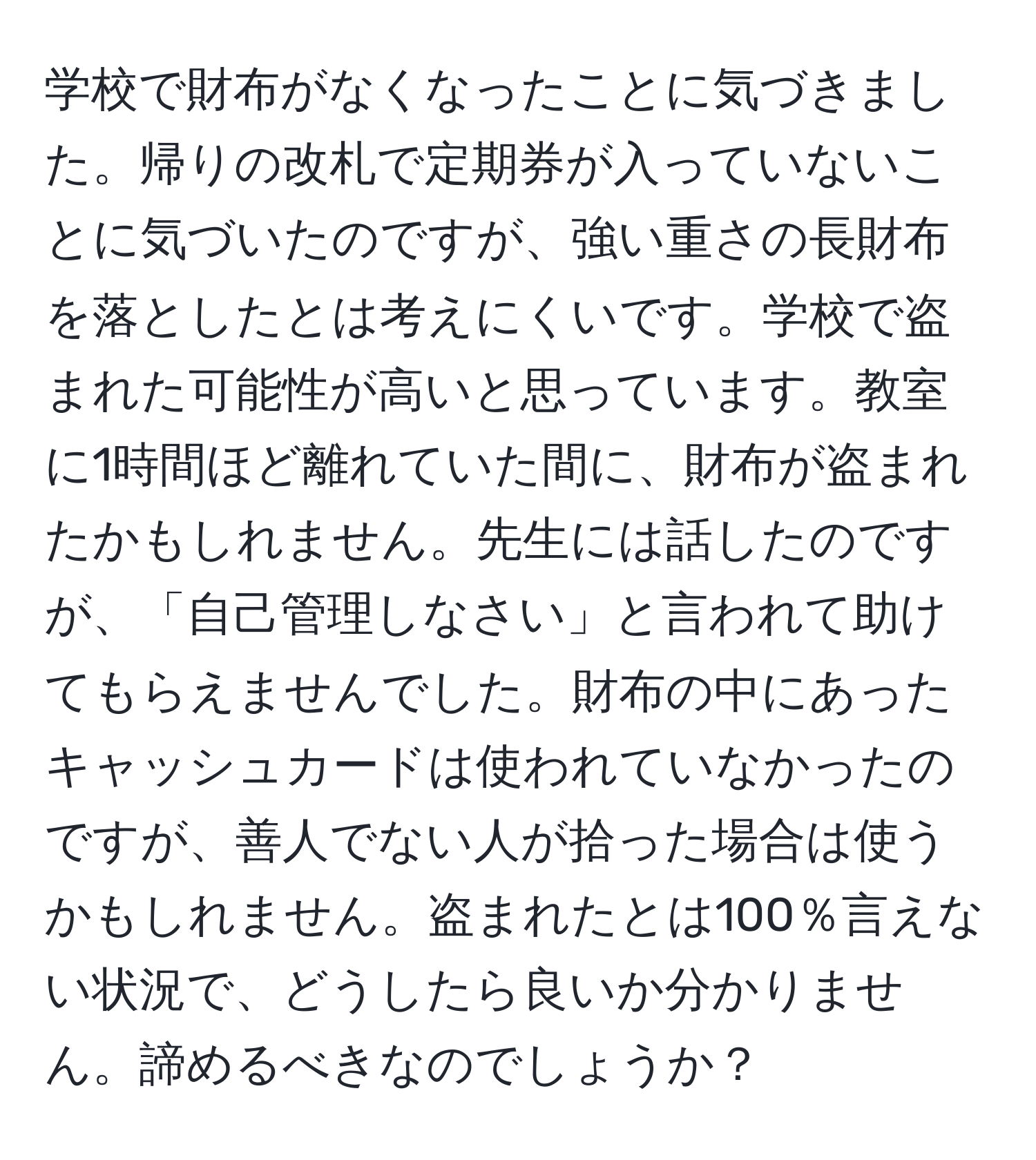 学校で財布がなくなったことに気づきました。帰りの改札で定期券が入っていないことに気づいたのですが、強い重さの長財布を落としたとは考えにくいです。学校で盗まれた可能性が高いと思っています。教室に1時間ほど離れていた間に、財布が盗まれたかもしれません。先生には話したのですが、「自己管理しなさい」と言われて助けてもらえませんでした。財布の中にあったキャッシュカードは使われていなかったのですが、善人でない人が拾った場合は使うかもしれません。盗まれたとは100％言えない状況で、どうしたら良いか分かりません。諦めるべきなのでしょうか？