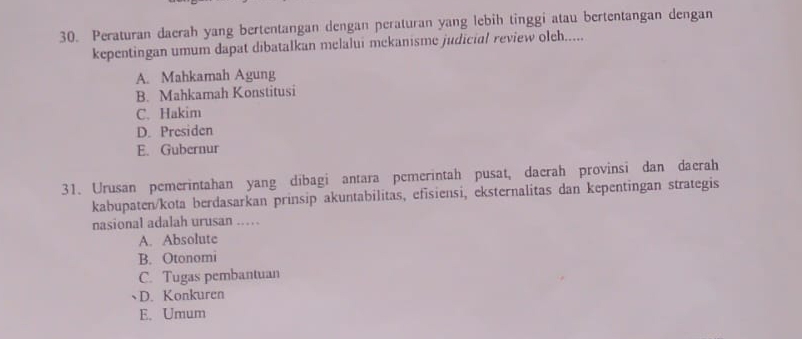 Peraturan daerah yang bertentangan dengan peraturan yang lebih tinggi atau bertentangan dengan
kepentingan umum dapat dibatalkan melalui mekanisme judicial review oleh.....
A. Mahkamah Agung
B. Mahkamah Konstitusi
C. Hakim
D. Presiden
E. Gubernur
31. Urusan pemerintahan yang dibagi antara pemerintah pusat, daerah provinsi dan daerah
kabupaten/kota berdasarkan prinsip akuntabilitas, efisiensi, eksternalitas dan kepentingan strategis
nasional adalah urusan ..
A. Absolute
B. Otonomi
C. Tugas pembantuan
D. Konkuren
E. Umum