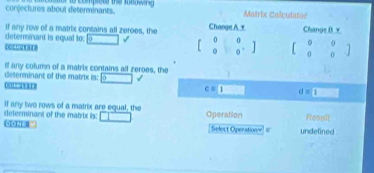 ca mtor to compists the fonswin g 
conjectures about determinants. Matrix Calculator 
If any row of a matrix contains all zeroes, the Change A y Change B γ 
determinant is equal to: 0 
CHCH2I
beginbmatrix 0&0&0 0&□ &0endbmatrix beginbmatrix 0&0 0&0endbmatrix
If any column of a matrix contains all zeroes, the 
determinant of the matrix is: 0
c=1 d= 1
If any two rows of a matrix are equal, the 
determinant of the matrix is: Operation Roault 
DON Select Operationy I undefined