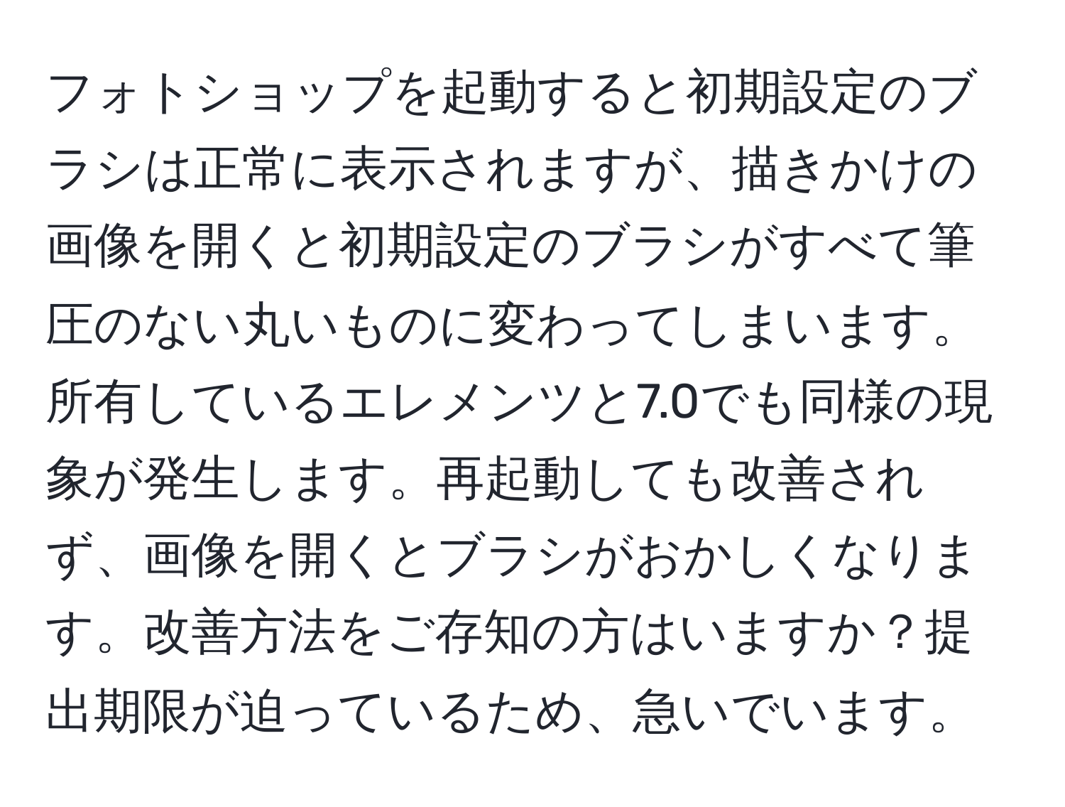 フォトショップを起動すると初期設定のブラシは正常に表示されますが、描きかけの画像を開くと初期設定のブラシがすべて筆圧のない丸いものに変わってしまいます。所有しているエレメンツと7.0でも同様の現象が発生します。再起動しても改善されず、画像を開くとブラシがおかしくなります。改善方法をご存知の方はいますか？提出期限が迫っているため、急いでいます。