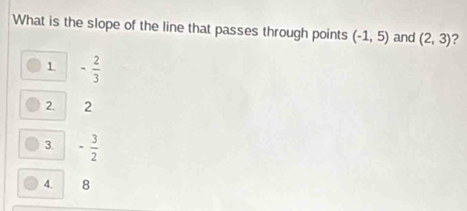 What is the slope of the line that passes through points (-1,5) and (2,3) ?
1 - 2/3 
2. 2
3. - 3/2 
4. 8