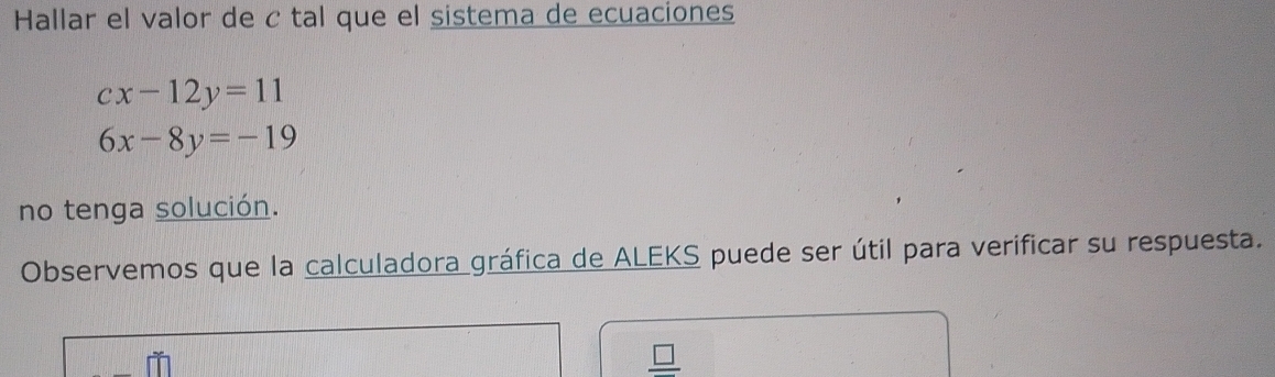 Hallar el valor de c tal que el sistema de ecuaciones
cx-12y=11
6x-8y=-19
no tenga solución. 
Observemos que la calculadora gráfica de ALEKS puede ser útil para verificar su respuesta. 
_ □ 