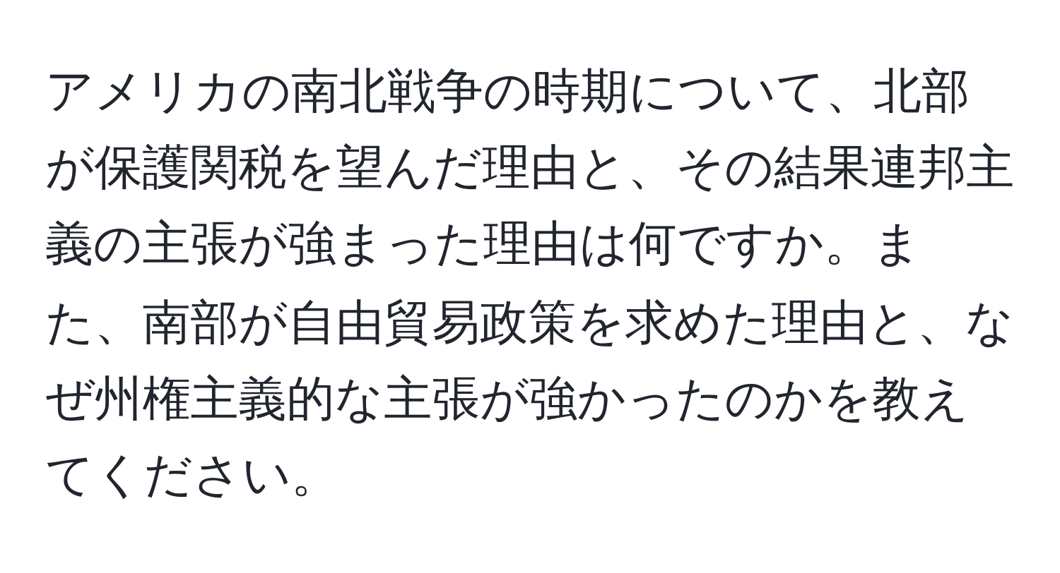 アメリカの南北戦争の時期について、北部が保護関税を望んだ理由と、その結果連邦主義の主張が強まった理由は何ですか。また、南部が自由貿易政策を求めた理由と、なぜ州権主義的な主張が強かったのかを教えてください。