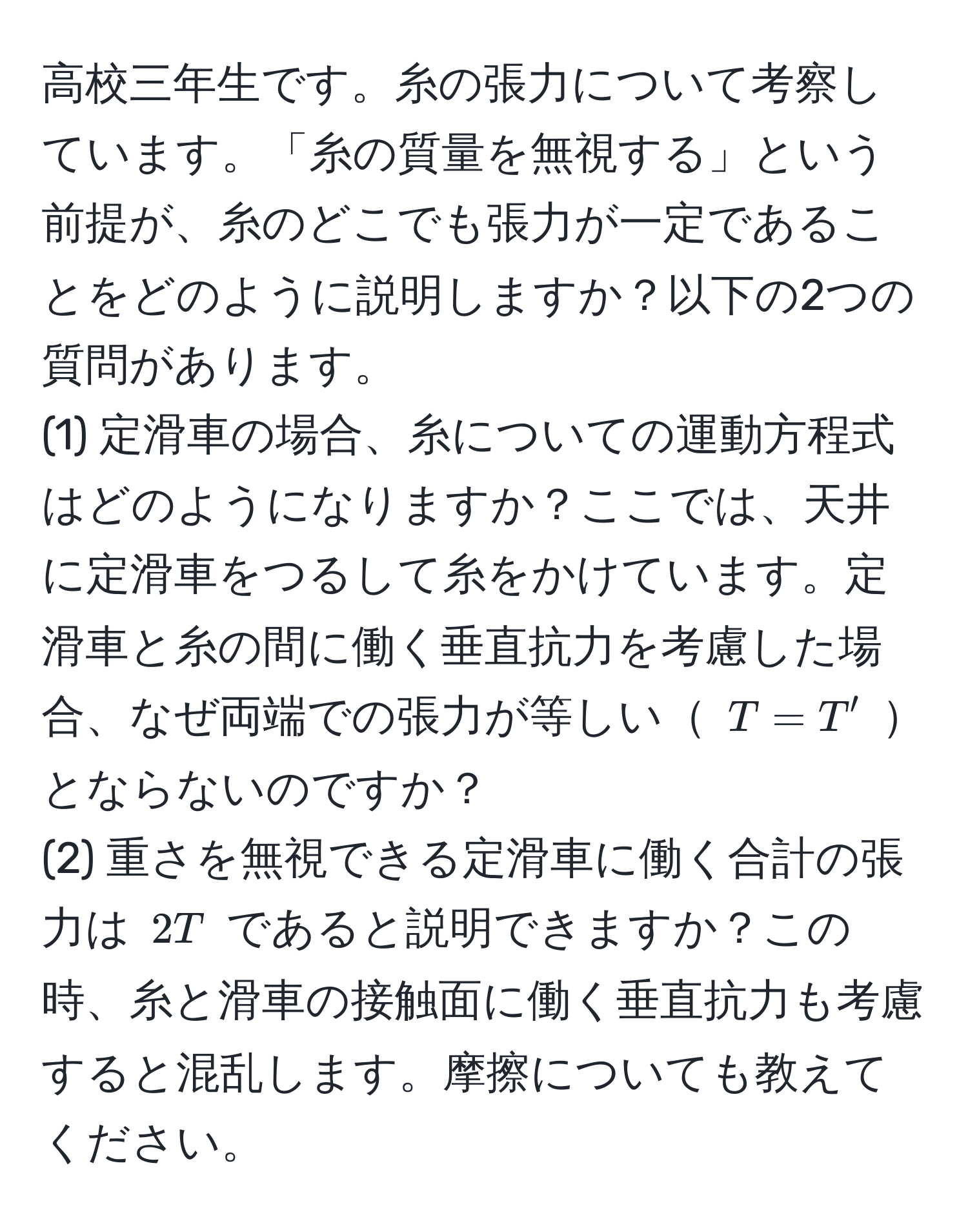 高校三年生です。糸の張力について考察しています。「糸の質量を無視する」という前提が、糸のどこでも張力が一定であることをどのように説明しますか？以下の2つの質問があります。
(1) 定滑車の場合、糸についての運動方程式はどのようになりますか？ここでは、天井に定滑車をつるして糸をかけています。定滑車と糸の間に働く垂直抗力を考慮した場合、なぜ両端での張力が等しい $T = T'$ とならないのですか？
(2) 重さを無視できる定滑車に働く合計の張力は $2T$ であると説明できますか？この時、糸と滑車の接触面に働く垂直抗力も考慮すると混乱します。摩擦についても教えてください。