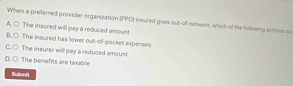 When a preferred provider organization (PPO) insured goes out-of-network, which of the following actions oc
A. ○ The insured will pay a reduced amount
B. ○ The insured has lower out-of-pocket expenses
C. ○ The insurer will pay a reduced amount
D. ( The benefits are taxable
Submit