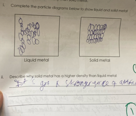 meral. 
i. Complete the particle diagrams below to show liquid and solid metal 
Liquid metal Solid metal 
ii. Describe why solid metal has a higher density than liquid metal 
_ 
_ 
_