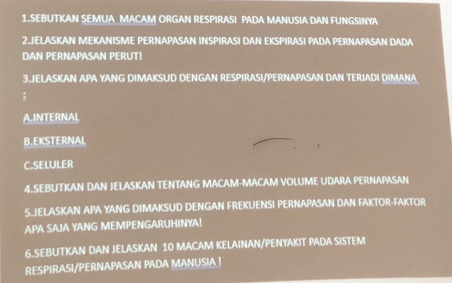 SEBUTKAN SEMUA_MACAM ORGAN RESPIRASI PADA MANUSIA DAN FUNGSINYA
2.JELASKAN MEKANISME PERNAPASAN INSPIRASI DAN EKSPIRASI PADA PERNAPASAN DADA
DAN PERNAPASAN PERUT!
3.JELASKAN APA YANG DIMAKSUD DENGAN RESPIRASI/PERNAPASAN DAN TERJADI DIMANA
:
A.INTERNAL
B.EKSTERNAL
C.SELULER
4.SEBUTKAN DAN JELASKAN TENTANG MACAM-MACAM VOLUME UDARA PERNAPASAN
5.JELASKAN APA YANG DIMAKSUD DENGAN FREKUENSI PERNAPASAN DAN FAKTOR-FAKTOR
APA SAJA YANG MEMPENGARUHINYA!
6.SEBUTKAN DAN JELASKAN 10 MACAM KELAINAN/PENYAKIT PADA SISTEM
RESPIRASI/PERNAPASAN PADA MANUSIA !