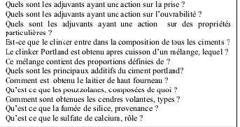 Quels sont les adjuvants ayant une action sur la prise ? 
Quels sont les adjuvants ayant une action sur l'ouvrabilité ? 
Quels sont les adjuvants ayant une action sur des propriétés 
partic ulières ? 
Est-ce que le clinker entre dans la composition de tous les ciments ? 
Le clinker Portland est obtenu après cuisson d'un mélange, lequel ? 
Ce mélange contient des proportions définies de ? 
Quels sont les principaux additifs du ciment portland? 
Comment est obæenu le laitier de haut fourneau ? 
Qu'est ce que les pouzzolanes, composées de quoi ? 
Comment sont obtenues les cendres volantes, types ? 
Qu'est ce que la fumée de silice, provenance ? 
Qu'est ce que le sul fate de cal cium, rôle ?