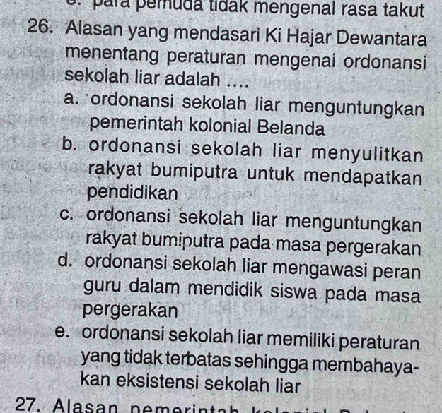 para pemuda tidak mengenal rasa takut
26. Alasan yang mendasari Ki Hajar Dewantara
menentang peraturan mengenai ordonansi
sekolah liar adalah ....
a. ordonansi sekolah liar menguntungkan
pemerintah kolonial Belanda
b. ordonansi sekolah liar menyulitkan
rakyat bumiputra untuk mendapatkan
pendidikan
c. ordonansi sekolah liar menguntungkan
rakyat bumiputra pada masa pergerakan
d. ordonansi sekolah liar mengawasi peran
guru dalam mendidik siswa pada masa
pergerakan
e. ordonansi sekolah liar memiliki peraturan
yang tidak terbatas sehingga membahaya-
kan eksistensi sekolah liar
27. Alasan pem e rin ta