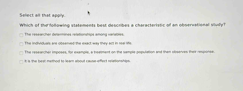 Select all that apply.
Which of the following statements best describes a characteristic of an observational study?
The researcher determines relationships among variables.
The individuals are observed the exact way they act in real life.
The researcher imposes, for example, a treatment on the sample population and then observes their response.
it is the best method to learn about cause-effect relationships.