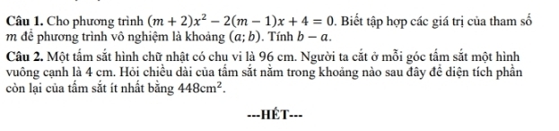 Cho phương trình (m+2)x^2-2(m-1)x+4=0. Biết tập hợp các giá trị của tham số 
m để phương trình vô nghiệm là khoảng (a;b). Tính b-a. 
Câu 2. Một tấm sắt hình chữ nhật có chu vi là 96 cm. Người ta cắt ở mỗi góc tấm sắt một hình 
vuông cạnh là 4 cm. Hỏi chiều dài của tấm sắt nằm trong khoảng nào sau đây để diện tích phần 
còn lại của tấm sắt ít nhất bằng 448cm^2. 
==-HÉT-===